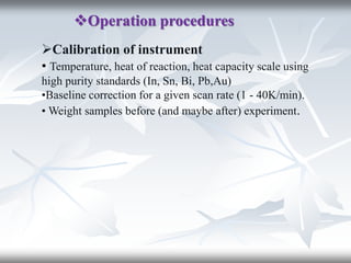Operation procedures
Calibration of instrument
• Temperature, heat of reaction, heat capacity scale using
high purity standards (In, Sn, Bi, Pb,Au)
•Baseline correction for a given scan rate (1 - 40K/min).
• Weight samples before (and maybe after) experiment.
 