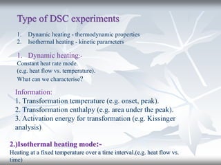 Type of DSC experiments
1. Dynamic heating - thermodynamic properties
2. Isothermal heating - kinetic parameters
1. Dynamic heating:-
Constant heat rate mode.
(e.g. heat flow vs. temperature).
What can we characterise?
Information:
1. Transformation temperature (e.g. onset, peak).
2. Transformation enthalpy (e.g. area under the peak).
3. Activation energy for transformation (e.g. Kissinger
analysis)
2.)Isothermal heating mode:-
Heating at a fixed temperature over a time interval.(e.g. heat flow vs.
time)
 