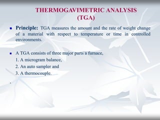THERMOGAVIMETRIC ANALYSIS
(TGA)
 Principle: TGA measures the amount and the rate of weight change
of a material with respect to temperature or time in controlled
environments.
 A TGA consists of three major parts a furnace,
1. A microgram balance,
2. An auto sampler and
3. A thermocouple.
.
 