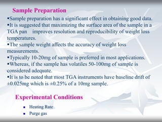 Sample Preparation
Sample preparation has a significant effect in obtaining good data.
It is suggested that maximizing the surface area of the sample in a
TGA pan improves resolution and reproducibility of weight loss
temperatures.
The sample weight affects the accuracy of weight loss
measurements.
Typically 10-20mg of sample is preferred in most applications.
Whereas, if the sample has volatiles 50-100mg of sample is
considered adequate.
It is to be noted that most TGA instruments have baseline drift of
±0.025mg which is ±0.25% of a 10mg sample.
Experimental Conditions
 Heating Rate
 Purge gas
 