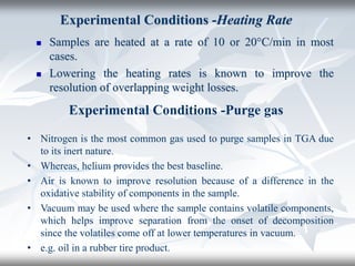 Experimental Conditions -Heating Rate
 Samples are heated at a rate of 10 or 20°C/min in most
cases.
 Lowering the heating rates is known to improve the
resolution of overlapping weight losses.
Experimental Conditions -Purge gas
• Nitrogen is the most common gas used to purge samples in TGA due
to its inert nature.
• Whereas, helium provides the best baseline.
• Air is known to improve resolution because of a difference in the
oxidative stability of components in the sample.
• Vacuum may be used where the sample contains volatile components,
which helps improve separation from the onset of decomposition
since the volatiles come off at lower temperatures in vacuum.
• e.g. oil in a rubber tire product.
 