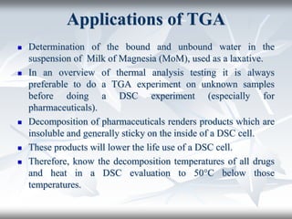 Applications of TGA
 Determination of the bound and unbound water in the
suspension of Milk of Magnesia (MoM), used as a laxative.
 In an overview of thermal analysis testing it is always
preferable to do a TGA experiment on unknown samples
before doing a DSC experiment (especially for
pharmaceuticals).
 Decomposition of pharmaceuticals renders products which are
insoluble and generally sticky on the inside of a DSC cell.
 These products will lower the life use of a DSC cell.
 Therefore, know the decomposition temperatures of all drugs
and heat in a DSC evaluation to 50°C below those
temperatures.
 