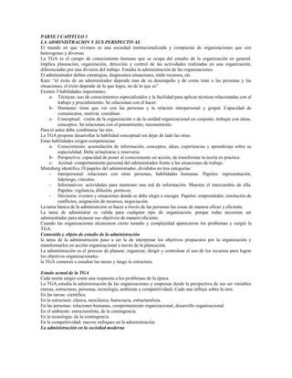 PARTE I CAPITULO 1
LA ADMINISTRACION Y SUS PERSPECTIVAS
El mundo en que vivimos es una sociedad institucionalizada y compuesta de organizaciones que son
heterogenes y diversas.
La TGA es el campo de conocimiento humano que se ocupa del estudio de la organización en general.
Implica planeación, organización, dirección y control de las actividades realizadas en una organización,
diferenciadas por una división del trabajo. Estudia la administración de las organizaciones.
El administrador define estrategias, diagnostica situaciones, mide recursos, etc.
Katz: “el éxito de un administrador depende mas de su desempeño y de como trate a las personas y las
situaciones, el éxito depende de lo que logra, no de lo que es”.
Existen 3 habilidades importantes:
a- Técnicas: uso de conocimientos especializados y la facilidad para aplicar técnicas relacionadas con el
trabajo y procedimiento. Se relacionan con el hacer.
b- Humanas: tiene que ver con las personas y la relación interpersonal y grupal. Capacidad de
comunicarse, motivar, coordinar.
c- Conceptual: visión de la organización o de la unidad organizacional en conjunto, trabajar con ideas,
conceptos. Se relacionan con el pensamiento, razonamiento.
Para el autor debe combinarse las tres.
La TGA propone desarrollar la habilidad conceptual sin dejar de lado las otras.
Estas habilidades exigen competencias:
a- Conocimiento: acumulación de información, conceptos, ideas, experiencias y aprendizaje sobre su
especialidad. Debe actualzarse y renovarse.
b- Perspectiva: capacidad de poner al conocimiento en acción, de transformar la teoría en practica.
c- Actitud: comportamiento personal del administrador frente a las situaciones de trabajo.
Mintzberg identifica 10 papeles del administrador, divididos en tres categorías:
- Interpersonal: relaciones con otras personas, habilidades humanas. Papeles: representación,
liderazgo, vínculos.
- Informativos: actividades para mantener una red de información. Muestra el intercambio de ella.
Papeles: vigilancia, difusión, portavoz.
- Decisoria: eventos y situaciones donde se debe elegir o escoger. Papeles: emprendedor, resolución de
conflictos, asignación de recursos, negociación.
La tarea básica de la administrcion es hacer a través de las personas las cosas de manera eficaz y eficiente.
La tarea de administrar es valida para cualquier tipo de organización, porque todas necesitan ser
administradas para alcanzar sus objetivos de manera eficiente.
Cuando las organizaciones alcanzaron cierto tamaño y complejidad aparecieron los problemas y surgió la
TGA.
Contenido y objeto de estudio de la administración
la tarea de la administración paso a ser la de interpretar los objetivos propuestos por la organización y
transformarlos en acción organizacional a través de la planeación.
La administración es el proceso de planear, organizar, dirigir y controloar el uso de los recursos para lograr
los objetivos organizacionales.
la TGA comenzó a estudiar las tareas y luego la estructura.
Estado actual de la TGA
Cada teoría surgio como una respuesta a los problemas de la época.
La TGA estudia la administración de las organizaciones y empresas desde la perspectiva de sus ser variables
(tareas, estructuras, personas, tecnología, ambiente y competitividad). Cada una influye sobre la otra.
En las tareas: científica.
En la estructura: clásica, neoclásica, burocracia, estructuralista.
En las personas: relaciones humanas, comportamiento organizacional, desarrollo organizacional.
En el ambiente: estructuralista, de la contingencia.
En la tecnología: de la contingencia.
En la competitividad: nuevos enfoques en la administración.
La administración en la sociedad moderna
 