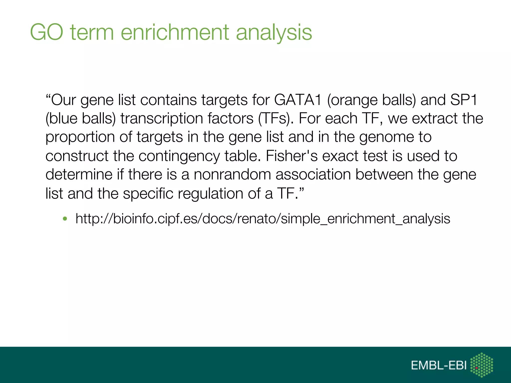 GO term enrichment analysis
“Our gene list contains targets for GATA1 (orange balls) and SP1
(blue balls) transcription factors (TFs). For each TF, we extract the
proportion of targets in the gene list and in the genome to
construct the contingency table. Fisher's exact test is used to
determine if there is a nonrandom association between the gene
list and the speciﬁc regulation of a TF.”
•  http://bioinfo.cipf.es/docs/renato/simple_enrichment_analysis
 