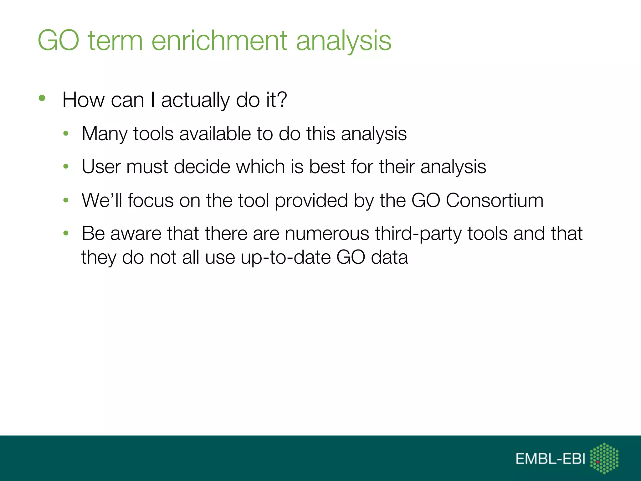 GO term enrichment analysis
•  How can I actually do it?
•  Many tools available to do this analysis
•  User must decide which is best for their analysis
•  We’ll focus on the tool provided by the GO Consortium
•  Be aware that there are numerous third-party tools and that
they do not all use up-to-date GO data
 