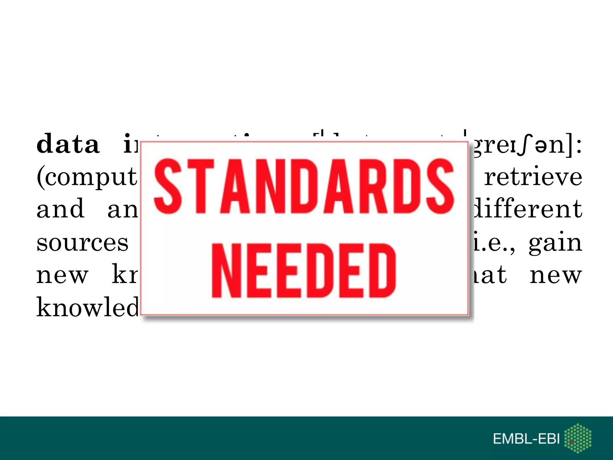 data integration [ˈdeɪtə ˌɪntəˈgreɪʃən]:
(computational) means to access, retrieve
and analyse data sets from different
sources in order to exploit them, i.e., gain
new knowledge, and share that new
knowledge
 