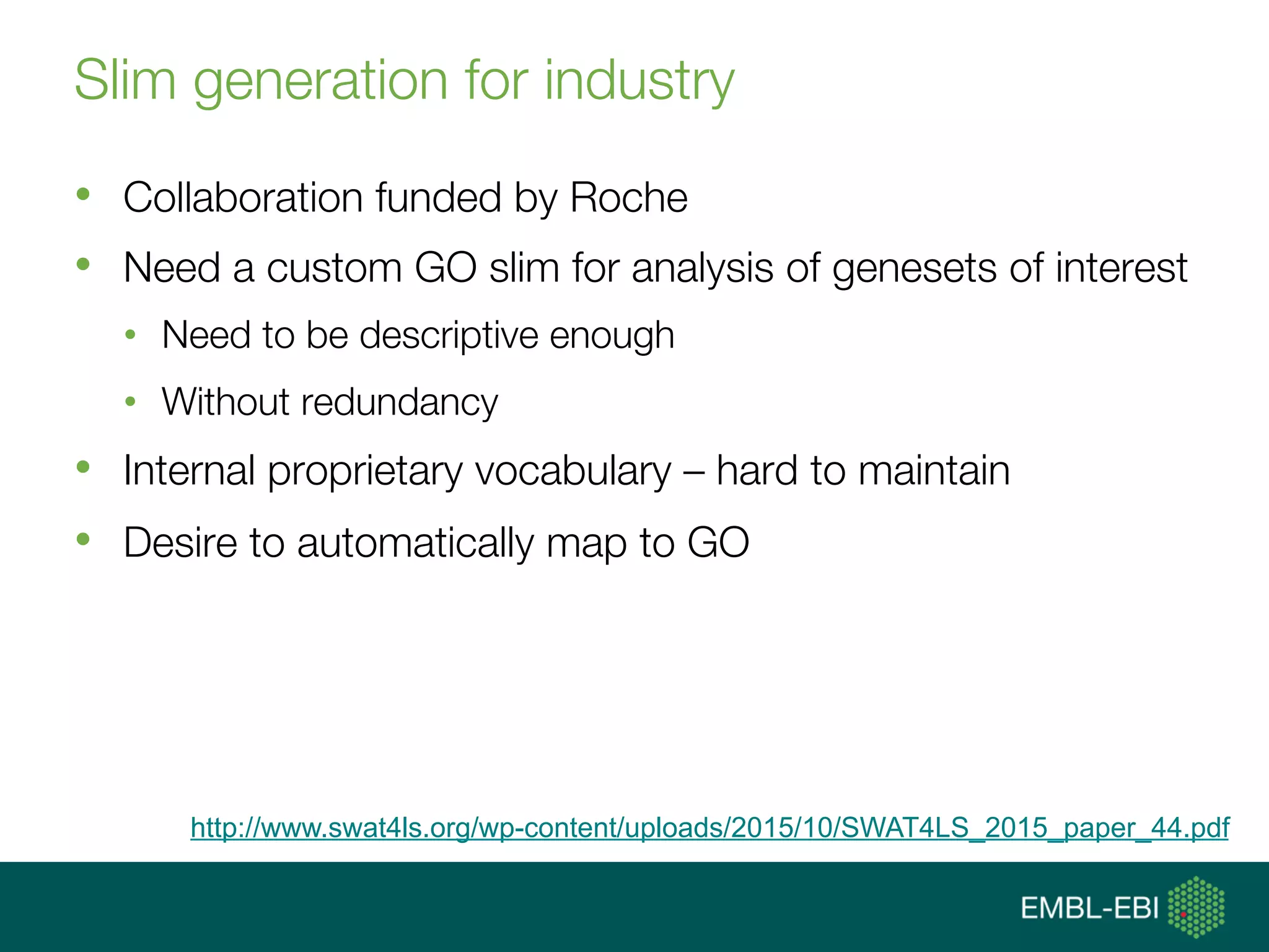 Slim generation for industry
•  Collaboration funded by Roche
•  Need a custom GO slim for analysis of genesets of interest
•  Need to be descriptive enough
•  Without redundancy
•  Internal proprietary vocabulary – hard to maintain
•  Desire to automatically map to GO
http://www.swat4ls.org/wp-content/uploads/2015/10/SWAT4LS_2015_paper_44.pdf
 