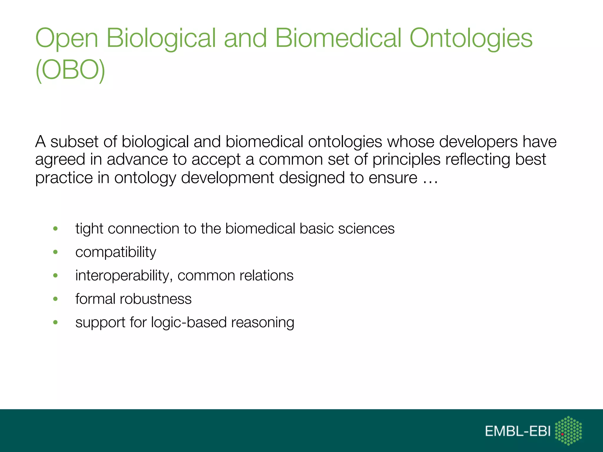 Open Biological and Biomedical Ontologies
(OBO)
A subset of biological and biomedical ontologies whose developers have
agreed in advance to accept a common set of principles reﬂecting best
practice in ontology development designed to ensure …
•  tight connection to the biomedical basic sciences
•  compatibility
•  interoperability, common relations
•  formal robustness
•  support for logic-based reasoning
 
