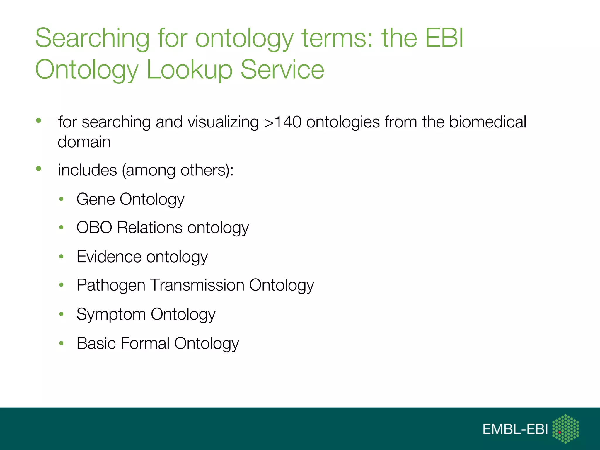 Searching for ontology terms: the EBI
Ontology Lookup Service
•  for searching and visualizing >140 ontologies from the biomedical
domain
•  includes (among others):
•  Gene Ontology
•  OBO Relations ontology
•  Evidence ontology
•  Pathogen Transmission Ontology
•  Symptom Ontology
•  Basic Formal Ontology
 