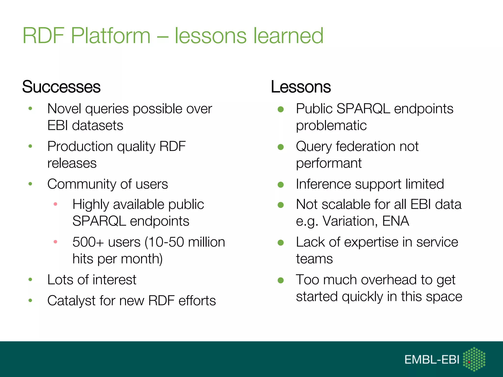 RDF Platform – lessons learned
Successes
•  Novel queries possible over
EBI datasets
•  Production quality RDF
releases
•  Community of users
•  Highly available public
SPARQL endpoints
•  500+ users (10-50 million
hits per month)
•  Lots of interest
•  Catalyst for new RDF efforts
Lessons
●  Public SPARQL endpoints
problematic
●  Query federation not
performant
●  Inference support limited
●  Not scalable for all EBI data
e.g. Variation, ENA
●  Lack of expertise in service
teams
●  Too much overhead to get
started quickly in this space
 