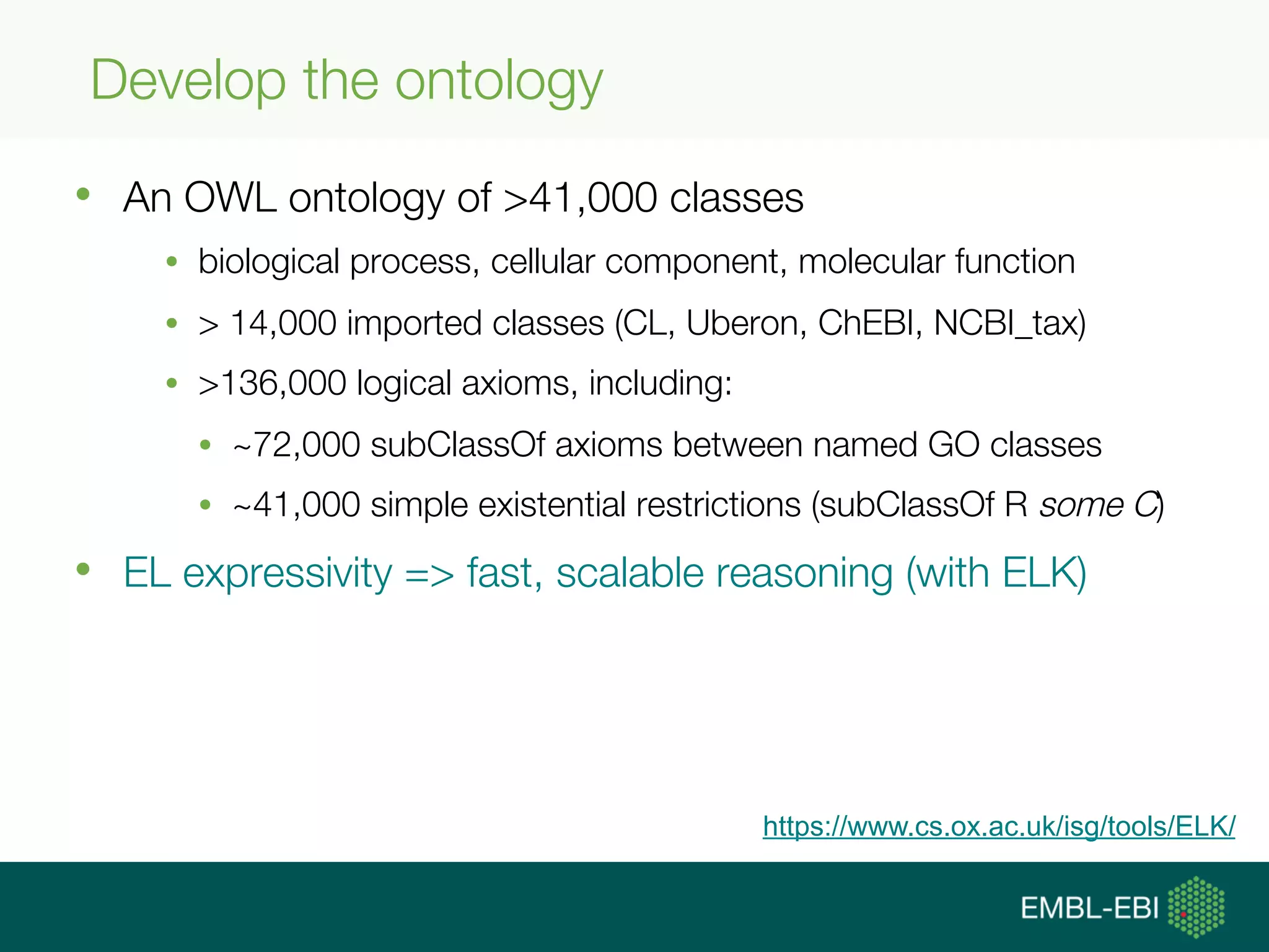 Develop the ontology
•  An OWL ontology of >41,000 classes
•  biological process, cellular component, molecular function
•  > 14,000 imported classes (CL, Uberon, ChEBI, NCBI_tax)
•  >136,000 logical axioms, including:
•  ~72,000 subClassOf axioms between named GO classes
•  ~41,000 simple existential restrictions (subClassOf R some C)
•  EL expressivity => fast, scalable reasoning (with ELK)
https://www.cs.ox.ac.uk/isg/tools/ELK/
 