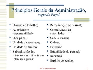 Princípios Gerais da Administração,
                       segundo Fayol

 Divisão do trabalho;            Remuneração do pessoal;
 Autoridade e                    Centralização da
  responsabilidade;                autoridade;
 Disciplina;                     Cadeia escalar;
 Unidade de comando;             Ordem;
 Unidade de direção;             Eqüidade;
 Subordinação dos                Estabilidade do pessoal;
  interesses individuais aos      Iniciativa;
  interesses gerais;              Espírito de equipe.

                        Prof. Charles Benigno                 12
 