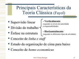 Principais Características da
         Teoria Clássica (Fayol)
 Supervisão linear             - Verticalmente
                                (segundo os níveis de autoridade
                                e responsabilidade)
 Divisão do trabalho
                                - Horizontalmente
 Ênfase na estrutura           (segundo os diferentes tipos de atividade)

 Conceito de linha e staff
 Estudo da organização de cima para baixo
 Conceito de homo economicus

                  Prof. Charles Benigno                                13
 