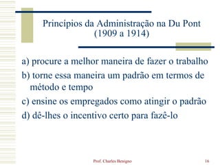 Princípios da Administração na Du Pont
                  (1909 a 1914)

a) procure a melhor maneira de fazer o trabalho
b) torne essa maneira um padrão em termos de
  método e tempo
c) ensine os empregados como atingir o padrão
d) dê-lhes o incentivo certo para fazê-lo



                  Prof. Charles Benigno       16
 