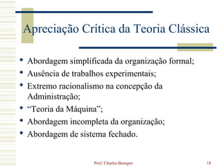 Apreciação Crítica da Teoria Clássica

 Abordagem simplificada da organização formal;
 Ausência de trabalhos experimentais;
 Extremo racionalismo na concepção da
  Administração;
 “Teoria da Máquina”;
 Abordagem incompleta da organização;
 Abordagem de sistema fechado.


                    Prof. Charles Benigno         18
 