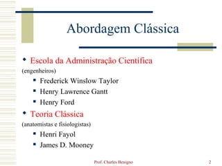 Abordagem Clássica

 Escola da Administração Científica
(engenheiros)
       Frederick Winslow Taylor
       Henry Lawrence Gantt
       Henry Ford
 Teoria Clássica
(anatomistas e fisiologistas)
       Henri Fayol
       James D. Mooney

                                Prof. Charles Benigno   2
 