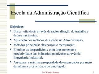 Escola da Administração Científica

Objetivos:
 Buscar eficiência através da racionalização do trabalho e
  ênfase nas tarefas;
 Aplicação dos métodos da ciência na Administração;
 Métodos principais: observação e mensuração;
 Eliminar os desperdícios e com isso aumentar a
  produtividade das indústrias americanas através da
  Engenharia Industrial;
 Assegurar a máxima prosperidade do empregador por meio
  da máxima prosperidade do empregado.
                       Prof. Charles Benigno                  3
 