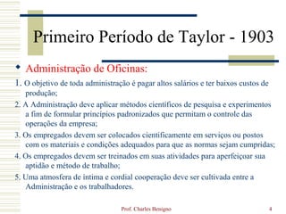 Primeiro Período de Taylor - 1903
 Administração de Oficinas:
1. O objetivo de toda administração é pagar altos salários e ter baixos custos de
   produção;
2. A Administração deve aplicar métodos científicos de pesquisa e experimentos
   a fim de formular princípios padronizados que permitam o controle das
   operações da empresa;
3. Os empregados devem ser colocados cientificamente em serviços ou postos
   com os materiais e condições adequados para que as normas sejam cumpridas;
4. Os empregados devem ser treinados em suas atividades para aperfeiçoar sua
   aptidão e método de trabalho;
5. Uma atmosfera de íntima e cordial cooperação deve ser cultivada entre a
   Administração e os trabalhadores.

                                  Prof. Charles Benigno                             4
 
