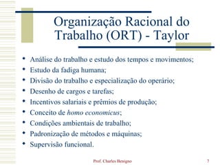 Organização Racional do
           Trabalho (ORT) - Taylor
   Análise do trabalho e estudo dos tempos e movimentos;
   Estudo da fadiga humana;
   Divisão do trabalho e especialização do operário;
   Desenho de cargos e tarefas;
   Incentivos salariais e prêmios de produção;
   Conceito de homo economicus;
   Condições ambientais de trabalho;
   Padronização de métodos e máquinas;
   Supervisão funcional.

                        Prof. Charles Benigno               7
 