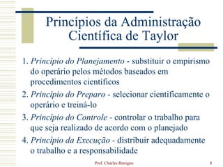 Princípios da Administração
          Científica de Taylor
1. Princípio do Planejamento - substituir o empirismo
   do operário pelos métodos baseados em
   procedimentos científicos
2. Princípio do Preparo - selecionar cientificamente o
   operário e treiná-lo
3. Princípio do Controle - controlar o trabalho para
   que seja realizado de acordo com o planejado
4. Princípio da Execução - distribuir adequadamente
   o trabalho e a responsabilidade
                    Prof. Charles Benigno                8
 
