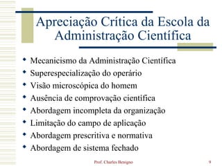 Apreciação Crítica da Escola da
       Administração Científica
   Mecanicismo da Administração Científica
   Superespecialização do operário
   Visão microscópica do homem
   Ausência de comprovação científica
   Abordagem incompleta da organização
   Limitação do campo de aplicação
   Abordagem prescritiva e normativa
   Abordagem de sistema fechado
                     Prof. Charles Benigno    9
 