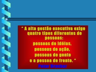 “  A alta gestão executiva exige quatro tipos diferentes de pessoas:  pessoas de idéias,  pessoas de ação,  pessoas de gente e a pessoa de frente. “ Peter Drucker   