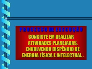 P R O C E S S O  DE  E X E C U Ç Ã O CONSISTE EM REALIZAR ATIVIDADES PLANEJADAS, ENVOLVENDO DISPÊNDIO DE ENERGIA FÍSICA E INTELECTUAL . 
