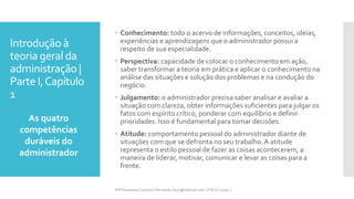 Introdução à
teoria geral da
administração |
Parte I,Capítulo
1
 Conhecimento: todo o acervo de informações, conceitos, ideias,
experiências e aprendizagens que o administrador possui a
respeito de sua especialidade.
 Perspectiva: capacidade de colocar o conhecimento em ação,
saber transformar a teoria em prática e aplicar o conhecimento na
análise das situações e solução dos problemas e na condução do
negócio.
 Julgamento: o administrador precisa saber analisar e avaliar a
situação com clareza, obter informações suficientes para julgar os
fatos com espírito crítico, ponderar com equilíbrio e definir
prioridades. Isso é fundamental para tomar decisões.
 Atitude: comportamento pessoal do administrador diante de
situações com que se defronta no seu trabalho.A atitude
representa o estilo pessoal de fazer as coisas acontecerem, a
maneira de liderar, motivar, comunicar e levar as coisas para a
frente.
As quatro
competências
duráveis do
administrador
Prfª Fernanda Couceiro | fernanda.facx@hotmail.com | FACX | 2016.1
 
