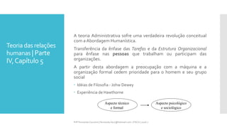 Teoria das relações
humanas | Parte
IV,Capítulo 5
A teoria Administrativa sofre uma verdadeira revolução conceitual
com a Abordagem Humanística.
Transferência da ênfase das Tarefas e da Estrutura Organizacional
para ênfase nas pessoas que trabalham ou participam das
organizações.
A partir desta abordagem a preocupação com a máquina e a
organização formal cedem prioridade para o homem e seu grupo
social
 Idéias de Filosofia - Johw Dewey
 Experiência de Hawthorne
Prfª Fernanda Couceiro | fernanda.facx@hotmail.com | FACX | 2016.1
Aspecto técnico
e formal
Aspecto psicológico
e sociológico
 