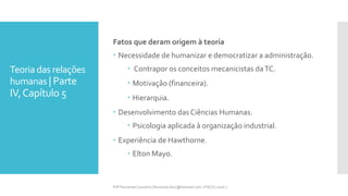 Teoria das relações
humanas | Parte
IV,Capítulo 5
Fatos que deram origem à teoria
 Necessidade de humanizar e democratizar a administração.
 Contrapor os conceitos mecanicistas daTC.
 Motivação (financeira).
 Hierarquia.
 Desenvolvimento das Ciências Humanas.
 Psicologia aplicada à organização industrial.
 Experiência de Hawthorne.
 Elton Mayo.
Prfª Fernanda Couceiro | fernanda.facx@hotmail.com | FACX | 2016.1
 