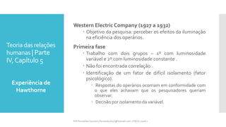 Teoria das relações
humanas | Parte
IV,Capítulo 5
Western Electric Company (1927 a 1932)
 Objetivo da pesquisa: perceber os efeitos da iluminação
na eficiência dos operários.
Primeira fase
 Trabalho com dois grupos – 1º com luminosidade
variável e 2º com luminosidade constante .
 Não foi encontrada correlação .
 Identificação de um fator de difícil isolamento (fator
psicológico).
 Respostas do operários ocorriam em conformidade com
o que eles achavam que os pesquisadores queriam
observar.
 Decisão por isolamento da variável.
Experiência de
Hawthorne
Prfª Fernanda Couceiro | fernanda.facx@hotmail.com | FACX | 2016.1
 