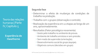 Teoria das relações
humanas | Parte
IV,Capítulo 5
Segunda fase
 Determinar o efeito de mudanças de condições de
trabalho na produção.
 Trabalho com 2 grupos (observação e controle).
 Realização da experiência em 12 etapas ao longo de um
ano, aproximadamente.
 Resultados (Fator psicológico novamente)
 Gosto pelo trabalho no ambiente de provas.
 Ambiente de trabalho amistoso e sem pressão.
 Sem medo da supervisão (orientação).
 Desenvolvimento social do grupo (equipe).
 Objetivos comuns (decisões em grupo).
Experiência de
Hawthorne
Prfª Fernanda Couceiro | fernanda.facx@hotmail.com | FACX | 2016.1
 