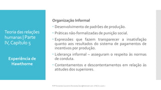 Teoria das relações
humanas | Parte
IV,Capítulo 5
Organização Informal
 Desenvolvimento de padrões de produção.
 Práticas não-formalizadas de punição social.
 Expressões que fazem transparecer a insatisfação
quanto aos resultados do sistema de pagamentos de
incentivos por produção.
 Liderança informal – asseguram o respeito às normas
de conduta.
 Contentamentos e descontentamentos em relação às
atitudes dos superiores.
Experiência de
Hawthorne
Prfª Fernanda Couceiro | fernanda.facx@hotmail.com | FACX | 2016.1
 