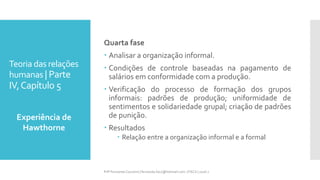 Teoria das relações
humanas | Parte
IV,Capítulo 5
Quarta fase
 Analisar a organização informal.
 Condições de controle baseadas na pagamento de
salários em conformidade com a produção.
 Verificação do processo de formação dos grupos
informais: padrões de produção; uniformidade de
sentimentos e solidariedade grupal; criação de padrões
de punição.
 Resultados
 Relação entre a organização informal e a formal
Experiência de
Hawthorne
Prfª Fernanda Couceiro | fernanda.facx@hotmail.com | FACX | 2016.1
 
