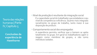 Teoria das relações
humanas | Parte
IV,Capítulo 5
 Nível de produção é resultante da integração social
É a capacidade social do trabalhador que estabelece o seu
nível de competência e eficiência. Quanto mais integrado
socialmente no grupo de trabalho, tanto maior é sua
disposição de produzir.
 Comportamento social dos empregados
A experiência permitiu verificar que o homem se apóia
totalmente no grupo. Em geral os trabalhadores agem e
reagem como membros de grupos, e não como
indivíduos isolados.
Conclusões da
experiência de
Hawthorne
Prfª Fernanda Couceiro | fernanda.facx@hotmail.com | FACX | 2016.1
 