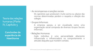 Teoria das relações
humanas | Parte
IV,Capítulo 5
 As recompensas e sanções sociais
Os operários que produziam muito acima ou abaixo das
normas determinadas perdem o respeito e afeição dos
colegas.
 Grupos Informais
A empresa passou a ser visualizada como uma
organização social composta de diversos Grupos Sociais
Informais.
 Relações Humanas
Cada indivíduo é uma personalidade altamente
influenciada e influenciadora no comportamento e
atitudes daqueles que mantém contato.
Conclusões da
experiência de
Hawthorne
Prfª Fernanda Couceiro | fernanda.facx@hotmail.com | FACX | 2016.1
 