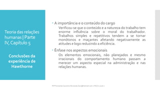 Teoria das relações
humanas | Parte
IV,Capítulo 5
 A importância e o conteúdo do cargo
Verificou-se que o conteúdo e a natureza do trabalho tem
enorme influência sobre o moral do trabalhador.
Trabalhos simples e repetitivos tendem a se tornar
monótonos e maçantes afetando negativamente as
atitudes e logo reduzindo a eficiência.
 Ênfase nos aspectos emocionais
Os elementos emocionais, não planejados e mesmo
irracionais do comportamento humano passam a
merecer um aspecto especial na administração e nas
relações humanas.
Conclusões da
experiência de
Hawthorne
Prfª Fernanda Couceiro | fernanda.facx@hotmail.com | FACX | 2016.1
 