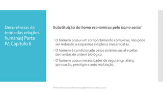 Decorrências da
teoria das relações
humanas| Parte
IV,Capítulo 6
Substituição do homo economicus pelo homo social
 O homem possui um comportamento complexo; não pode
ser reduzido a esquemas simples e mecanicistas.
 O homem é condicionado pelos sistema social e pelas
demandas de ordem biológica.
 O homem possui necessidades de segurança, afeto,
aprovação, prestígio e auto realização.
Prfª Fernanda Couceiro | fernanda.facx@hotmail.com | FACX | 2016.1
 