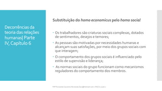Decorrências da
teoria das relações
humanas| Parte
IV,Capítulo 6
Substituição do homo economicus pelo homo social
 Os trabalhadores são criaturas sociais complexas, dotados
de sentimentos, desejos e temores;
 As pessoas são motivadas por necessidades humanas e
alcançam suas satisfações, por meio dos grupos sociais com
que interagem;
 O comportamento dos grupos sociais é influenciado pelo
estilo de supervisão e liderança;
 As normas sociais do grupo funcionam como mecanismos
reguladores do comportamento dos membros.
Prfª Fernanda Couceiro | fernanda.facx@hotmail.com | FACX | 2016.1
 