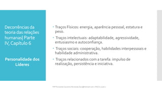 Decorrências da
teoria das relações
humanas| Parte
IV,Capítulo 6
 Traços Físicos: energia, aparência pessoal, estatura e
peso.
 Traços intelectuais: adaptabilidade, agressividade,
entusiasmo e autoconfiança.
 Traços sociais: cooperação, habilidades interpessoais e
habilidade administrativa.
 Traços relacionados com a tarefa: impulso de
realização, persistência e iniciativa.
Personalidade dos
Líderes
Prfª Fernanda Couceiro | fernanda.facx@hotmail.com | FACX | 2016.1
 