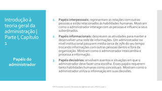 Introdução à
teoria geral da
administração |
Parte I,Capítulo
1
Papéis do
administrador
Prfª Fernanda Couceiro | fernanda.facx@hotmail.com | FACX | 2016.1
1. Papéis interpessoais: representam as relações com outras
pessoas e estão relacionados às habilidades humanas. Mostram
como o administrador interage com as pessoas e influencia seus
subordinados.
2. Papéis informacionais: descrevem as atividades para manter e
desenvolver uma rede de informações. Um administrador no
nível institucional passa em média cerca de 75% do seu tempo
trocando informações com outras pessoas dentro e fora da
organização. Mostram como o administrador intercambia e
processa a informação.
3. Papéis decisórios: envolvem eventos e situações em que o
administrador deve fazer uma escolha. Esses papéis requerem
tanto habilidades humanas como conceituais. Mostram como o
administrador utiliza a informação em suas decisões.
 