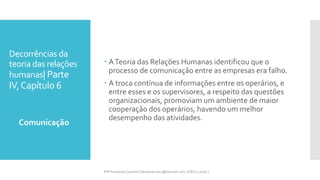 Decorrências da
teoria das relações
humanas| Parte
IV,Capítulo 6
 ATeoria das Relações Humanas identificou que o
processo de comunicação entre as empresas era falho.
 A troca contínua de informações entre os operários, e
entre esses e os supervisores, a respeito das questões
organizacionais, promoviam um ambiente de maior
cooperação dos operários, havendo um melhor
desempenho das atividades.
Comunicação
Prfª Fernanda Couceiro | fernanda.facx@hotmail.com | FACX | 2016.1
 