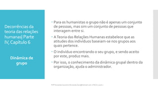 Decorrências da
teoria das relações
humanas| Parte
IV,Capítulo 6
 Para os humanistas o grupo não é apenas um conjunto
de pessoas, mas sim um conjunto de pessoas que
interagem entre si.
 ATeoria das Relações Humanas estabelece que as
atitudes dos indivíduos baseiam-se nos grupos aos
quais pertence.
 O indivíduo encontrando o seu grupo, e sendo aceito
por este, produz mais.
 Por isso, o conhecimento da dinâmica grupal dentro da
organização, ajuda o administrador.
Dinâmica de
grupo
Prfª Fernanda Couceiro | fernanda.facx@hotmail.com | FACX | 2016.1
 