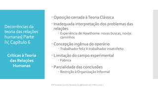 Decorrências da
teoria das relações
humanas| Parte
IV,Capítulo 6
 Oposição cerrada àTeoria Clássica
 Inadequada interpretação dos problemas das
relações
 Experiência de Hawthorne: novas buscas, novos
caminhos
 Concepção ingênua do operário
 Trabalhador feliz X trabalhador insatisfeito
 Limitação do campo experimental
 Fábrica
 Parcialidade das conclusões
 Restrição à Organização Informal
Críticas àTeoria
das Relações
Humanas
Prfª Fernanda Couceiro | fernanda.facx@hotmail.com | FACX | 2016.1
 
