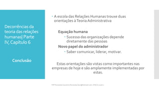 Decorrências da
teoria das relações
humanas| Parte
IV,Capítulo 6
 A escola das Relações Humanas trouxe duas
orientações àTeoria Administrativa
Equação humana
 Sucesso das organizações depende
diretamente das pessoas
Novo papel do administrador
 Saber comunicar, liderar, motivar.
Estas orientações são vistas como importantes nas
empresas de hoje e são amplamente implementadas por
estas.
Conclusão
Prfª Fernanda Couceiro | fernanda.facx@hotmail.com | FACX | 2016.1
 
