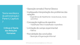 Teoria neoclássica
da administração |
ParteV,Capítulo
7
 Oposição cerrada àTeoria Clássica
 Inadequada interpretação dos problemas das
relações
 Experiência de Hawthorne: novas buscas, novos
caminhos
 Concepção ingênua do operário
 Trabalhador feliz X trabalhador insatisfeito
 Limitação do campo experimental
 Fábrica
 Parcialidade das conclusões
 Restrição à Organização Informal
Críticas àTeoria
das Relações
Humanas
Prfª Fernanda Couceiro | fernanda.facx@hotmail.com | FACX | 2016.1
 