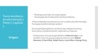 Teoria neoclássica
da administração |
ParteV,Capítulo
7
 Mudanças ocorridas nas organizações
 Atualização dos fundamentos daTeoria Clássica
ATeoria Neoclássica preocupa-se com a prática da administração:
Formação do Administrador prático!
Essa atualização aglutinou as teorias das relações humanas,
burocrática, comportamental, matemática e sistemas.
 A teoria tem como principal referência Peter Drucker, mas
também inclui um grupo amplo de autores como Willian
Newman, Ernest Dale, Ralph Davis, Louis Allen e GeorgeTerry.
Origens
Prfª Fernanda Couceiro | fernanda.facx@hotmail.com | FACX | 2016.1
 