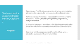 Teoria neoclássica
da administração |
ParteV,Capítulo
7
Sabemos que Fayol definiu os elementos da função administrativa
planejamento, organização, comando, coordenação e controle.
Partindo destes 5 elementos, o processo administrativo naTeoria
Neoclássica aborda 4 funções: planejamento, organização,
direção e controle.
O foco principal passa a ser o alcance dos objetivos da organização !
Como?Através da ferramenta Administração Por Objetivos (APO).
Coordenar atividades operacionais (Teoria Científica) junto a
atividades grupais (Abordagem Humanística)
Origens
Prfª Fernanda Couceiro | fernanda.facx@hotmail.com | FACX | 2016.1
 
