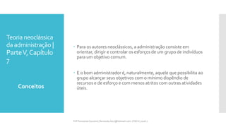 Teoria neoclássica
da administração |
ParteV,Capítulo
7
 Para os autores neoclássicos, a administração consiste em
orientar, dirigir e controlar os esforços de um grupo de indivíduos
para um objetivo comum.
 E o bom administrador é, naturalmente, aquele que possibilita ao
grupo alcançar seus objetivos com o mínimo dispêndio de
recursos e de esforço e com menos atritos com outras atividades
úteis.Conceitos
Prfª Fernanda Couceiro | fernanda.facx@hotmail.com | FACX | 2016.1
 