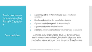 Teoria neoclássica
da administração |
ParteV,Capítulo
7
1. Ênfase na prática da Administração: busca resultados
concretos
2. Reafirmação relativa dos postulados clássicos
3. Ênfase dos princípios gerais da Administração
4. Ênfase nos objetivos e nos resultados
5. Ecletismo: Absorve conceitos de várias teorias e abordagens
Enfatiza que a organização deve ser dimensionada,
estruturada e orientada em função dos objetivos e dos
resultados, alcançados por meio de operações eficientes.
Características
Prfª Fernanda Couceiro | fernanda.facx@hotmail.com | FACX | 2016.1
 